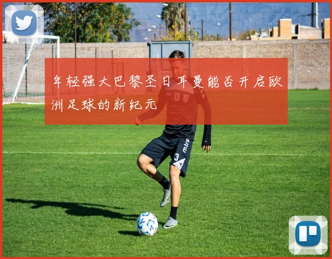 年轻强大巴黎圣日耳曼能否开启欧洲足球的新纪元