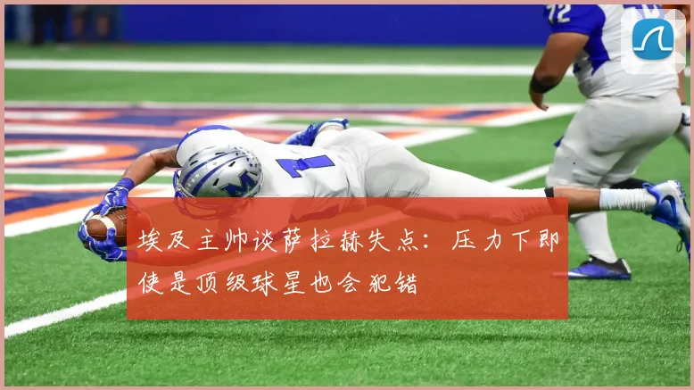 埃及主帅谈萨拉赫失点：压力下即使是顶级球星也会犯错