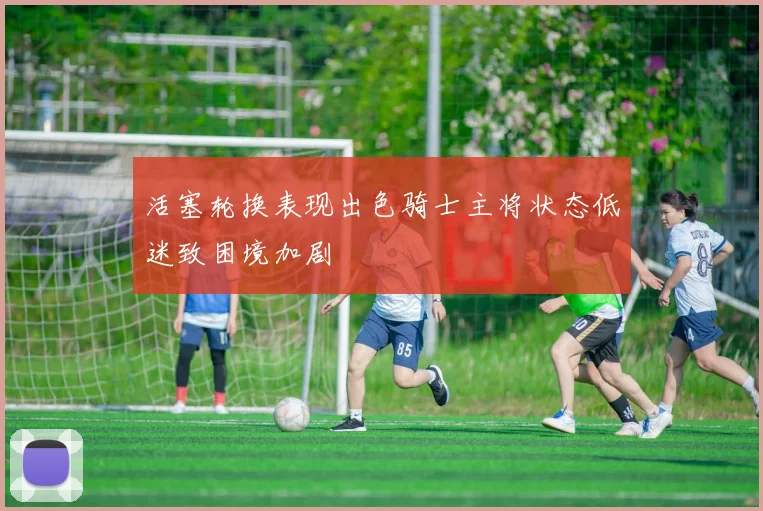 活塞轮换表现出色骑士主将状态低迷致困境加剧