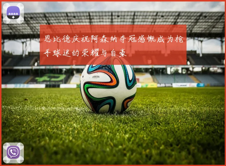 恩比德庆祝阿森纳夺冠感慨成为枪手球迷的荣耀与自豪
