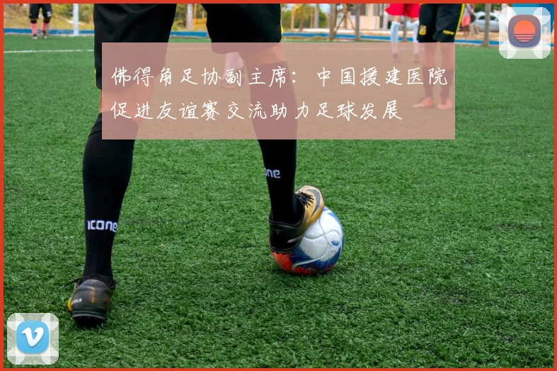 佛得角足协副主席：中国援建医院促进友谊赛交流助力足球发展