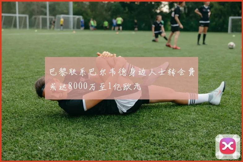 巴黎联系巴尔韦德身边人士转会费或达8000万至1亿欧元