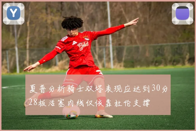 夏普分析骑士双塔表现应达到30分28板活塞内线仅依靠杜伦支撑