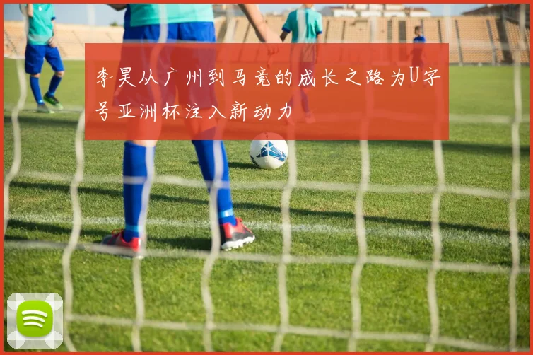 李昊从广州到马竞的成长之路为U字号亚洲杯注入新动力