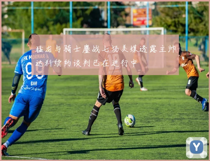 猛龙与骑士鏖战七场美媒透露主帅达科续约谈判已在进行中