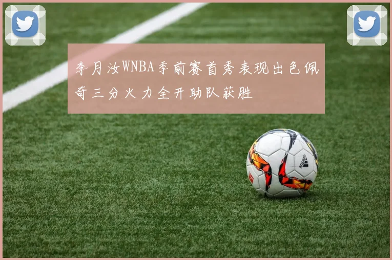 李月汝WNBA季前赛首秀表现出色佩奇三分火力全开助队获胜