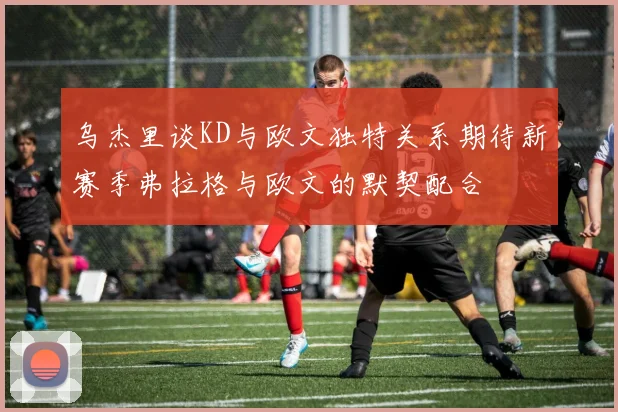 乌杰里谈KD与欧文独特关系期待新赛季弗拉格与欧文的默契配合