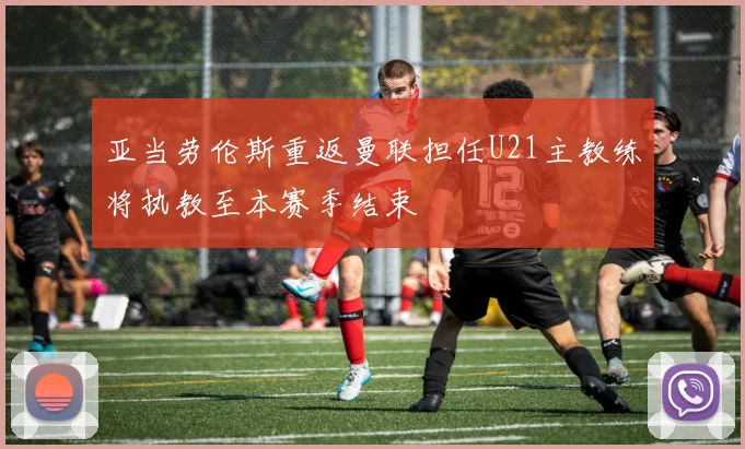 亚当劳伦斯重返曼联担任U21主教练将执教至本赛季结束