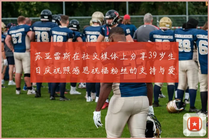 苏亚雷斯在社交媒体上分享39岁生日庆祝照感恩祝福粉丝的支持与爱护