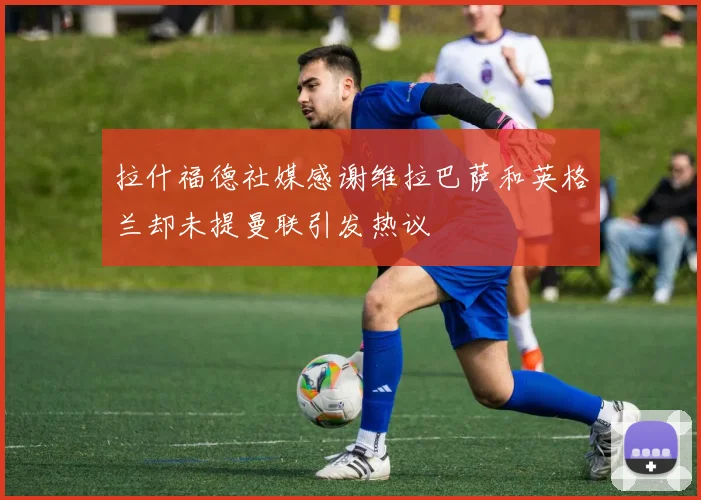 拉什福德社媒感谢维拉巴萨和英格兰却未提曼联引发热议