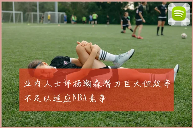 业内人士评杨瀚森潜力巨大但效率不足以适应NBA竞争