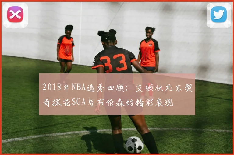 2018年NBA选秀回顾：艾顿状元东契奇探花SGA与布伦森的精彩表现