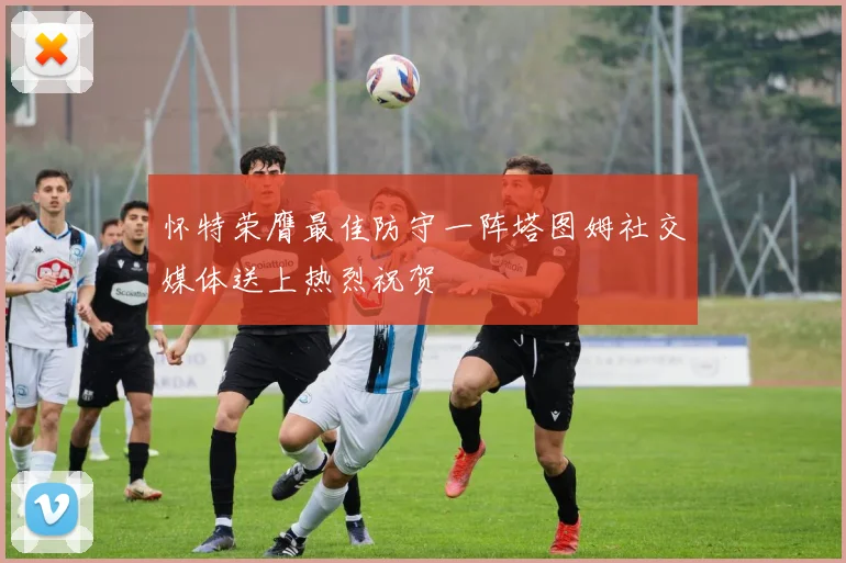 怀特荣膺最佳防守一阵塔图姆社交媒体送上热烈祝贺